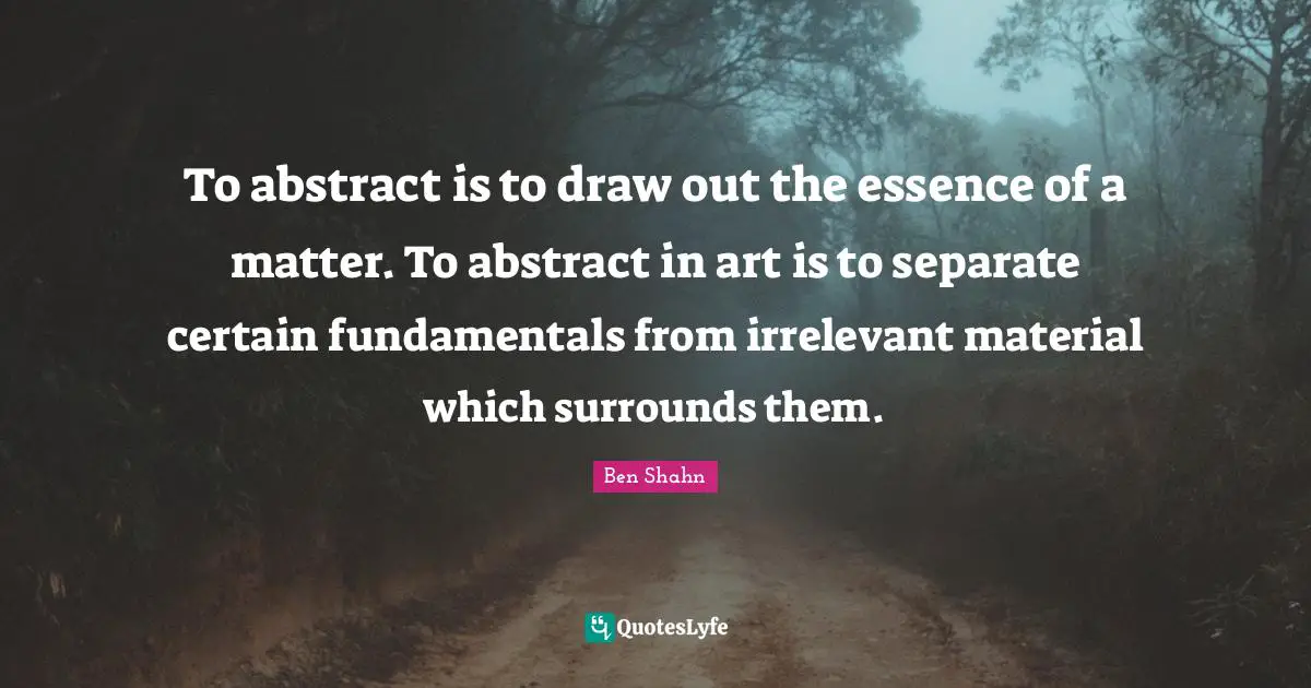 To abstract is to draw out the essence of a matter. To abstract in art is to separate certain fundamentals from irrelevant material which surrounds them.