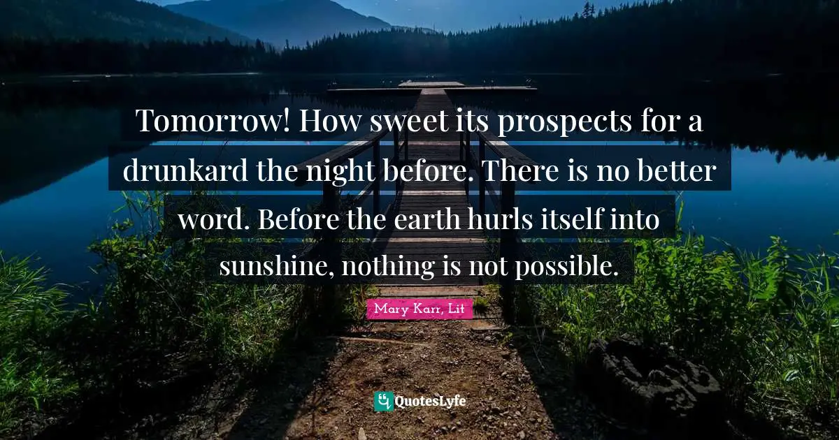 Tomorrow! How sweet its prospects for a drunkard the night before. There is no better word. Before the earth hurls itself into sunshine, nothing is not possible.
