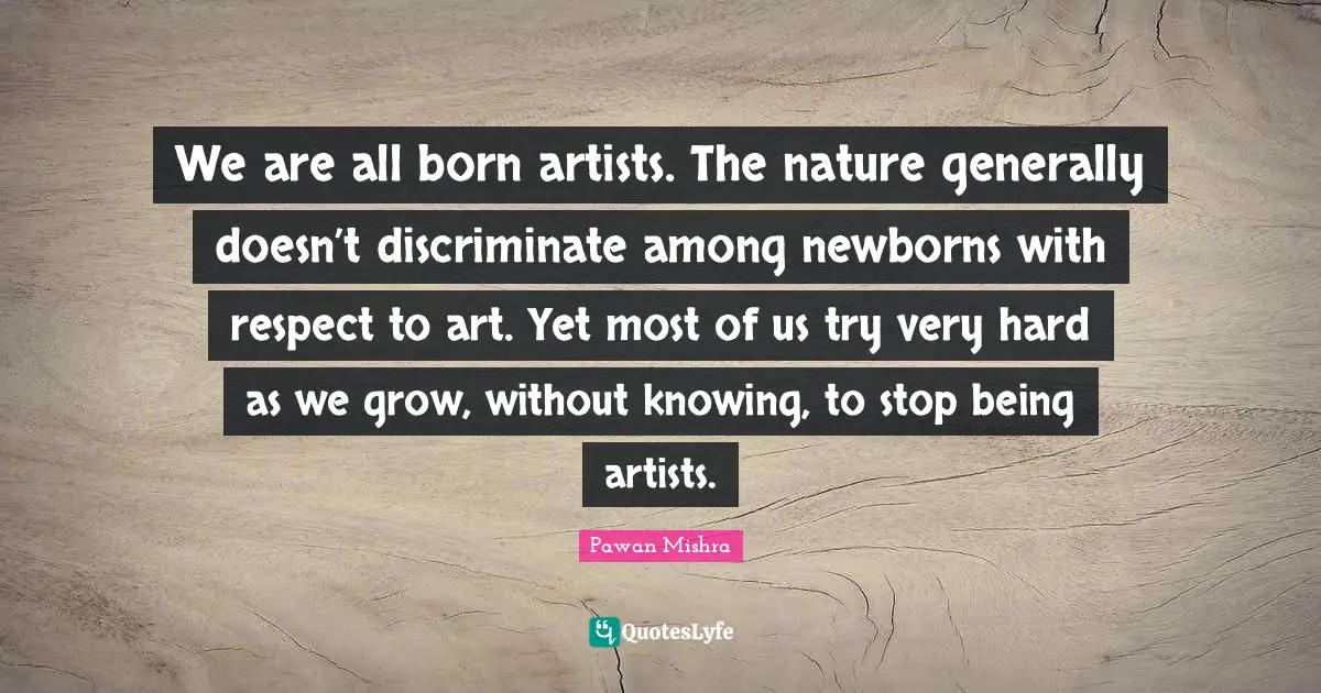 We are all born artists. The nature generally doesn’t discriminate among newborns with respect to art. Yet most of us try very hard as we grow, without knowing, to stop being artists.