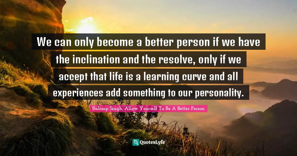 We can only become a better person if we have the inclination and the resolve, only if we accept that life is a learning curve and all experiences add something to our personality.