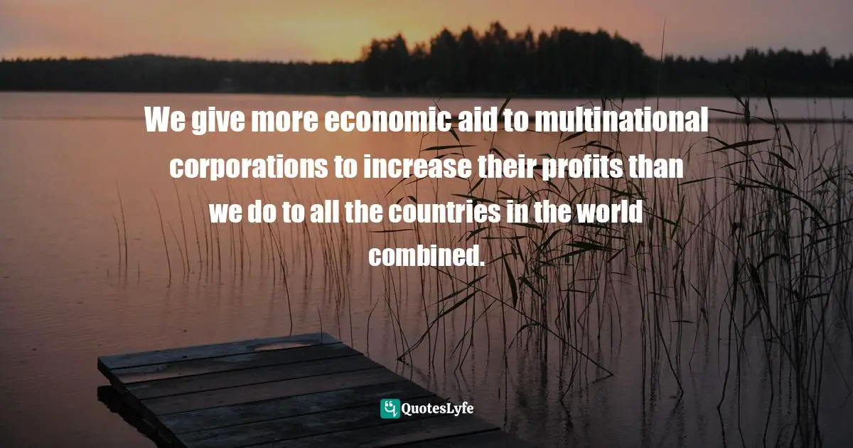 We give more economic aid to multinational corporations to increase their profits than we do to all the countries in the world combined.