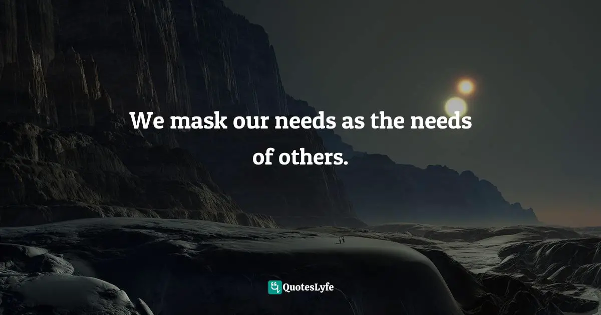 We mask our needs as the needs of others.