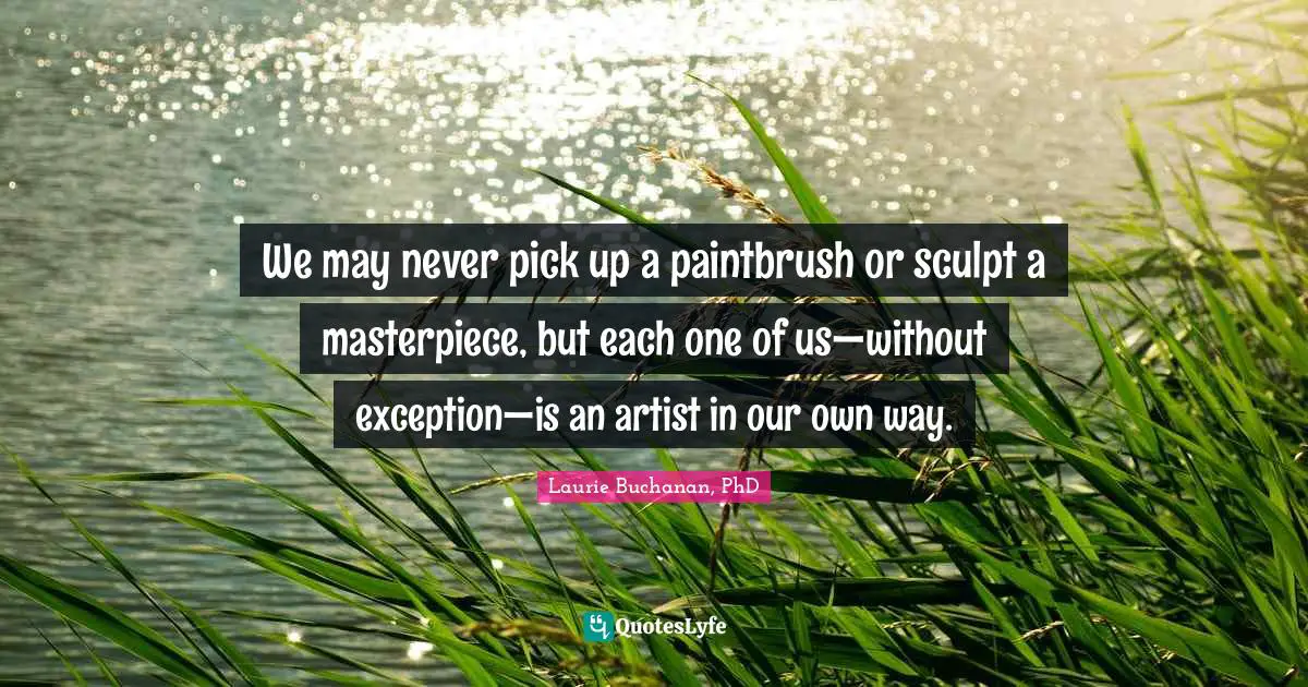We may never pick up a paintbrush or sculpt a masterpiece, but each one of us—without exception—is an artist in our own way.