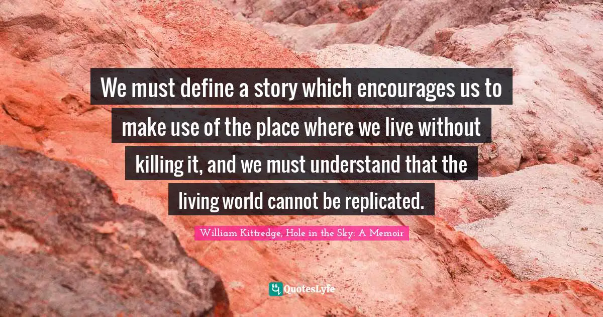 We must define a story which encourages us to make use of the place where we live without killing it, and we must understand that the living world cannot be replicated.