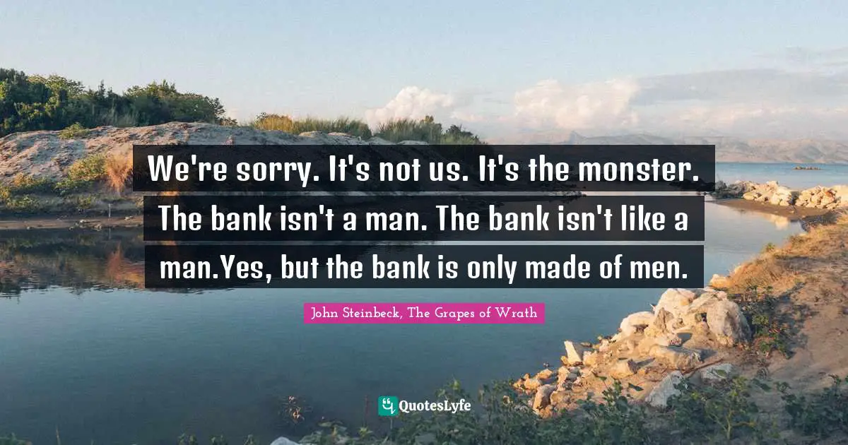 John Steinbeck, The Grapes of Wrath Quotes: We're sorry. It's not us. It's the monster. The bank isn't a man. The bank isn't like a man.Yes, but the bank is only made of men.