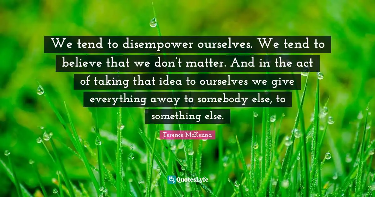 We tend to disempower ourselves. We tend to believe that we don’t matter. And in the act of taking that idea to ourselves we give everything away to somebody else, to something else.