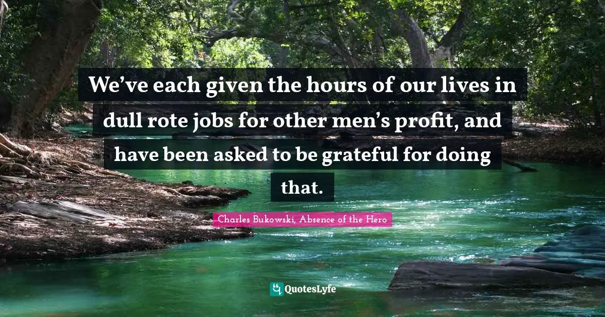We’ve each given the hours of our lives in dull rote jobs for other men’s profit, and have been asked to be grateful for doing that.