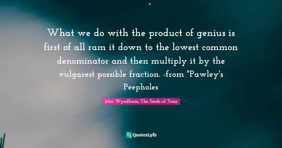 What we do with the product of genius is first of all ram it down to the lowest common denominator and then multiply it by the vulgarest possible fraction. -from "Pawley's Peepholes