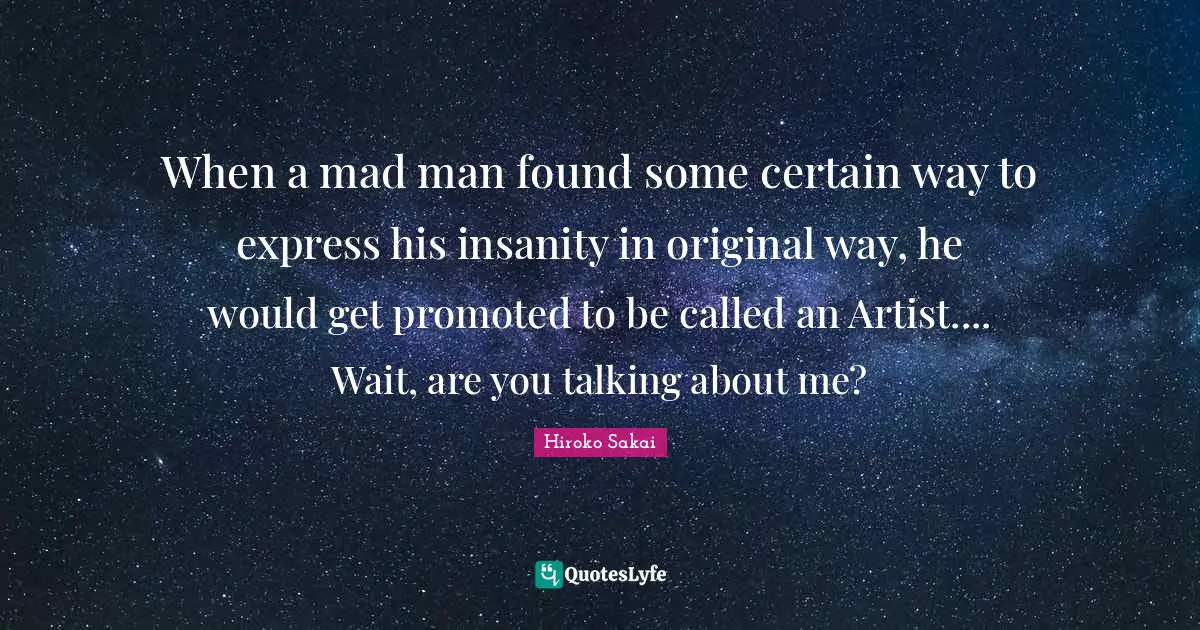 When a mad man found some certain way to express his insanity in original way, he would get promoted to be called an Artist.... Wait, are you talking about me?