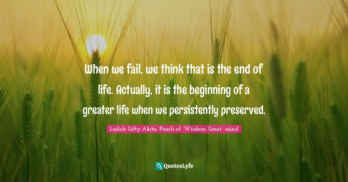 When we fail, we think that is the end of life. Actually, it is the beginning of a greater life when we persistently preserved.