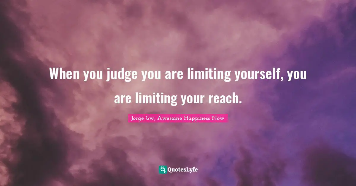 When you judge you are limiting yourself, you are limiting your reach.
