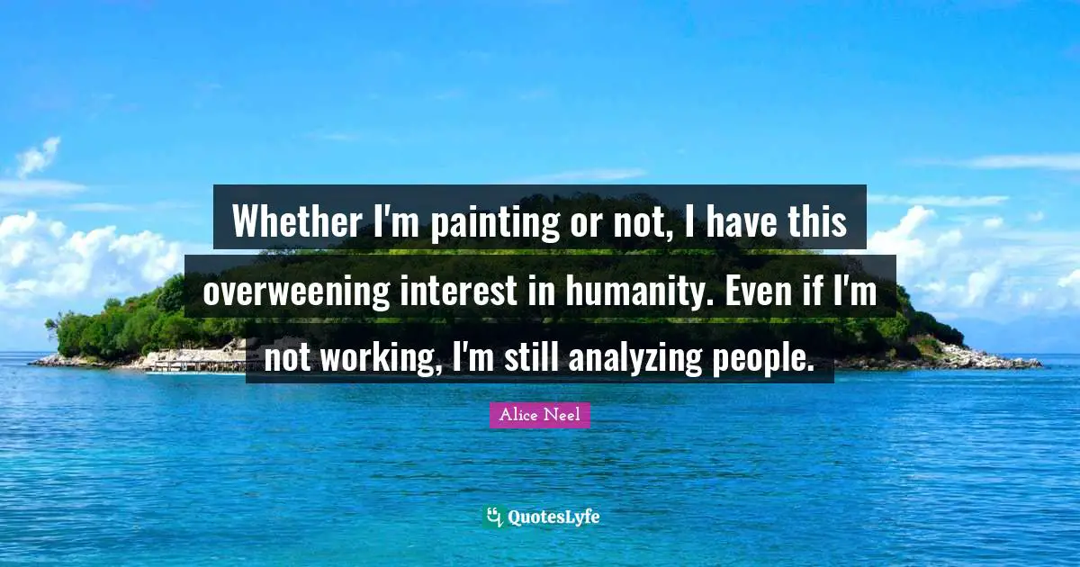 Whether I'm painting or not, I have this overweening interest in humanity. Even if I'm not working, I'm still analyzing people.