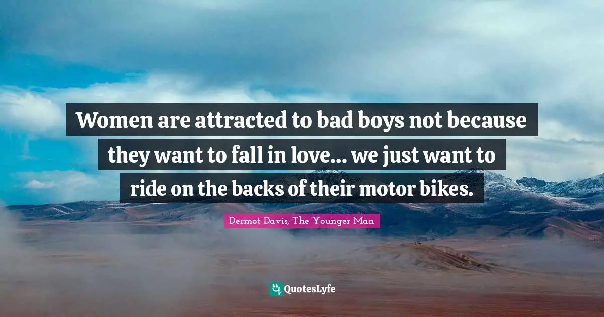 Women are attracted to bad boys not because they want to fall in love… we just want to ride on the backs of their motor bikes.