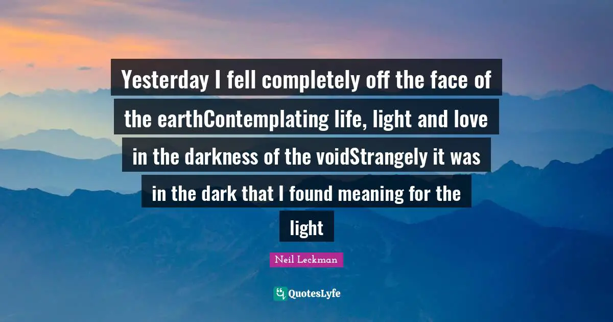 Yesterday I fell completely off the face of the earthContemplating life, light and love in the darkness of the voidStrangely it was in the dark that I found meaning for the light
