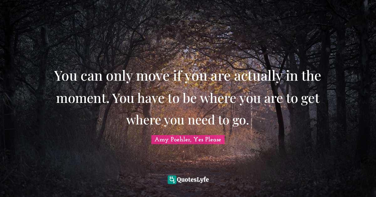You can only move if you are actually in the moment. You have to be where you are to get where you need to go.