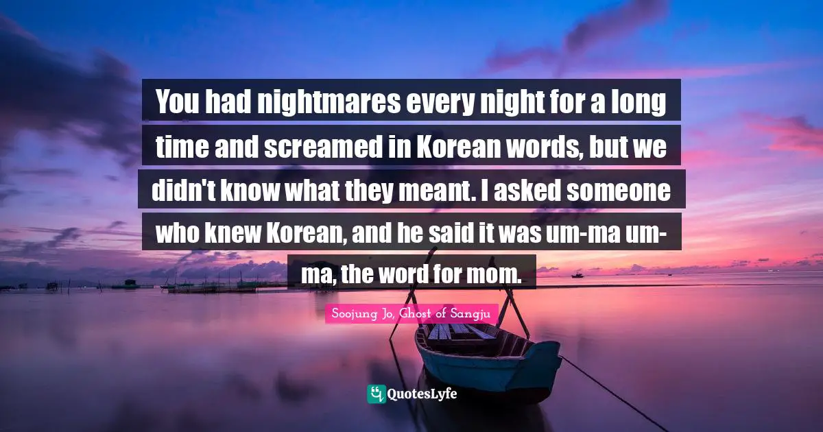 You had nightmares every night for a long time and screamed in Korean words, but we didn't know what they meant. I asked someone who knew Korean, and he said it was um-ma um-ma, the word for mom.
