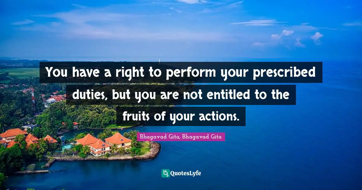You have a right to perform your prescribed duties, but you are not entitled to the fruits of your actions.