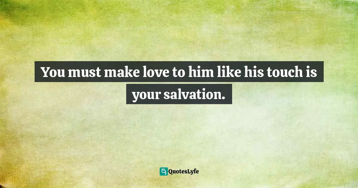You must make love to him like his touch is your salvation.