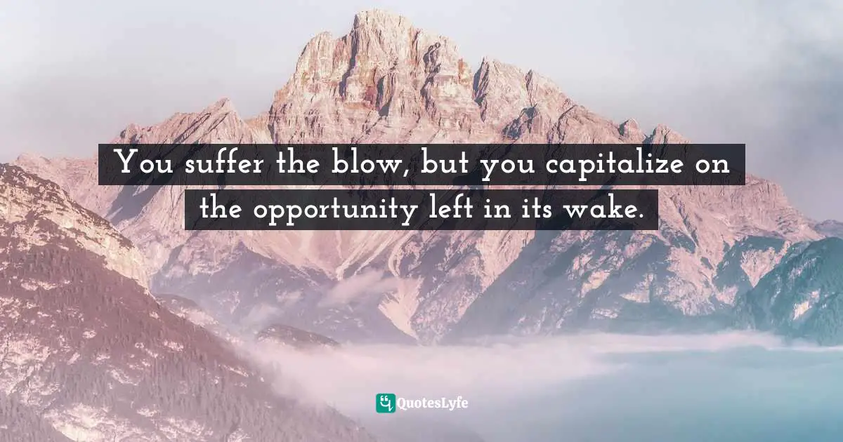 You suffer the blow, but you capitalize on the opportunity left in its wake.