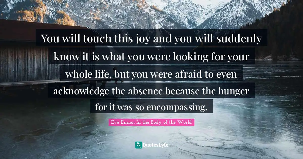 You will touch this joy and you will suddenly know it is what you were looking for your whole life, but you were afraid to even acknowledge the absence because the hunger for it was so encompassing.