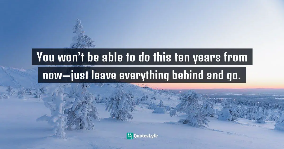 You won’t be able to do this ten years from now—just leave everything behind and go.