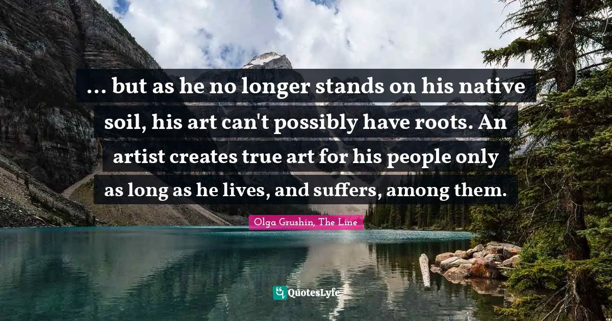 ... but as he no longer stands on his native soil, his art can't possibly have roots. An artist creates true art for his people only as long as he lives, and suffers, among them.
