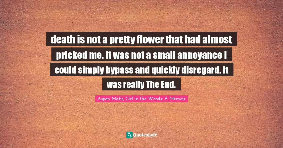 death is not a pretty flower that had almost pricked me. It was not a small annoyance I could simply bypass and quickly disregard. It was really The End.