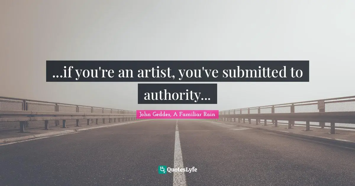John Geddes, A Familiar Rain Quotes: "...if you're an artist, you've submitted to authority..."