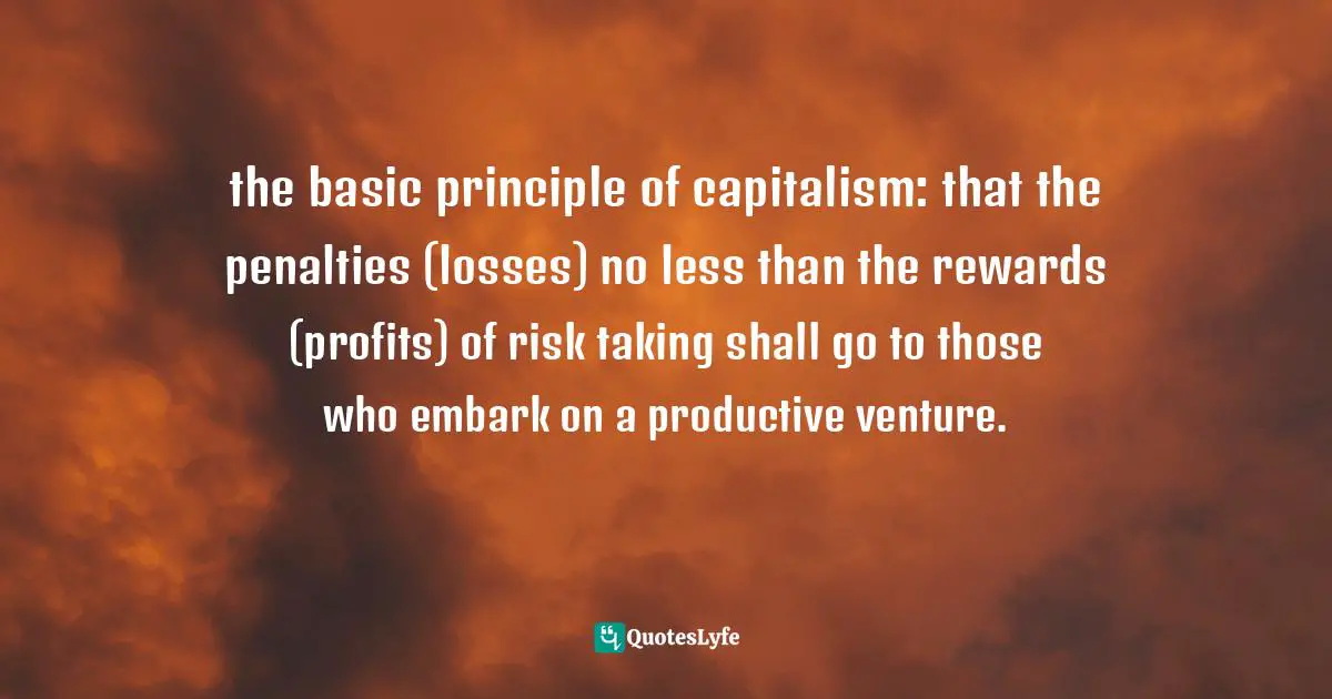 the basic principle of capitalism: that the penalties (losses) no less than the rewards (profits) of risk taking shall go to those who embark on a productive venture.