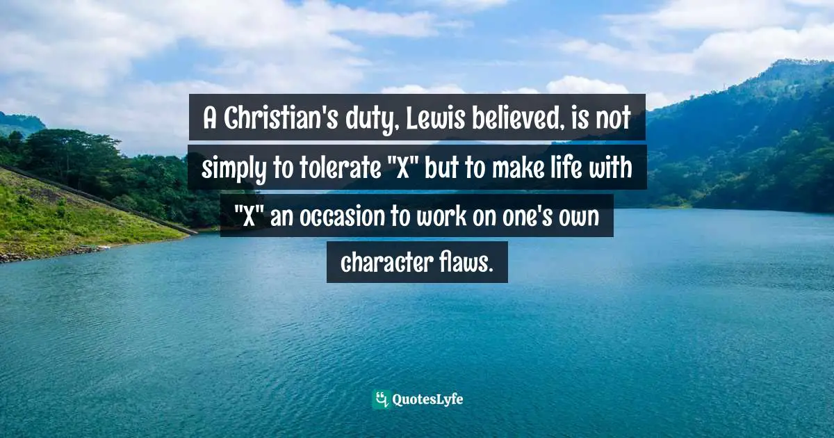 Charles   Williams Quotes: "A Christian's duty, Lewis believed, is not simply to tolerate "X" but to make life with "X" an occasion to work on one's own character flaws."
