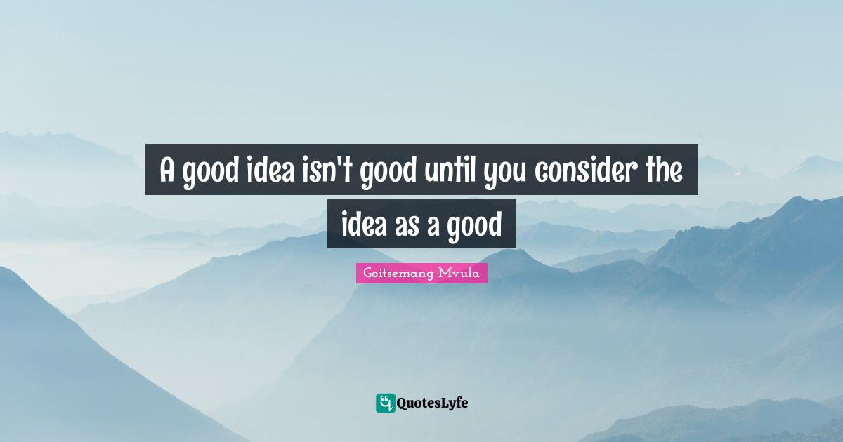A good idea isn't good until you consider the idea as a good