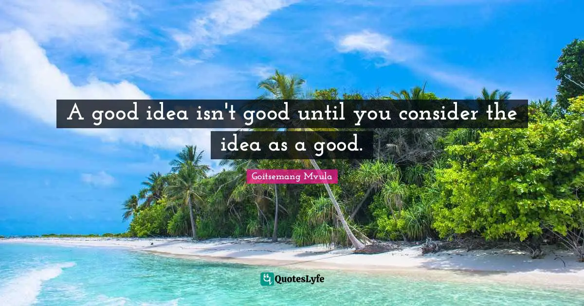 A good idea isn't good until you consider the idea as a good.