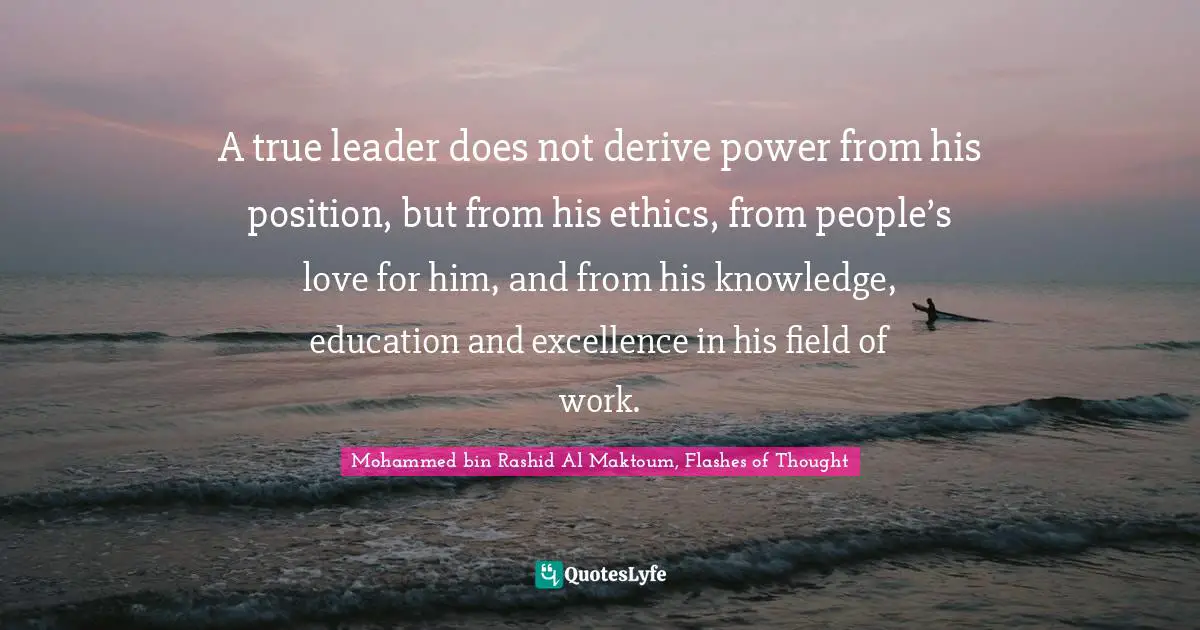 A true leader does not derive power from his position, but from his ethics, from people’s love for him, and from his knowledge, education and excellence in his field of work.