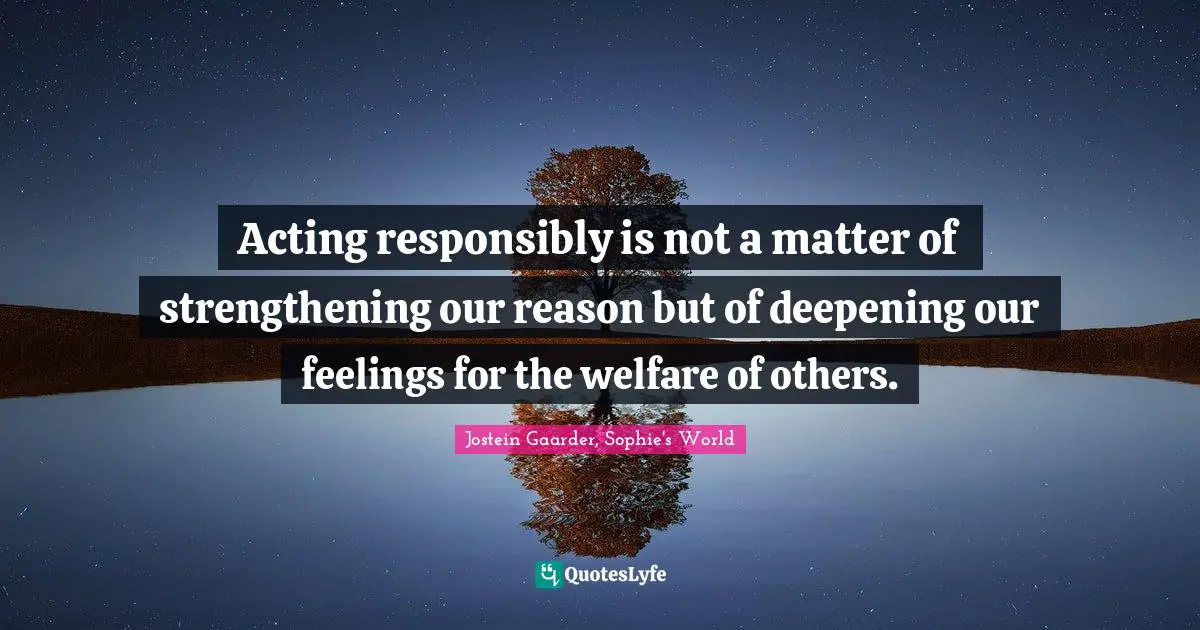 Acting responsibly is not a matter of strengthening our reason but of deepening our feelings for the welfare of others.