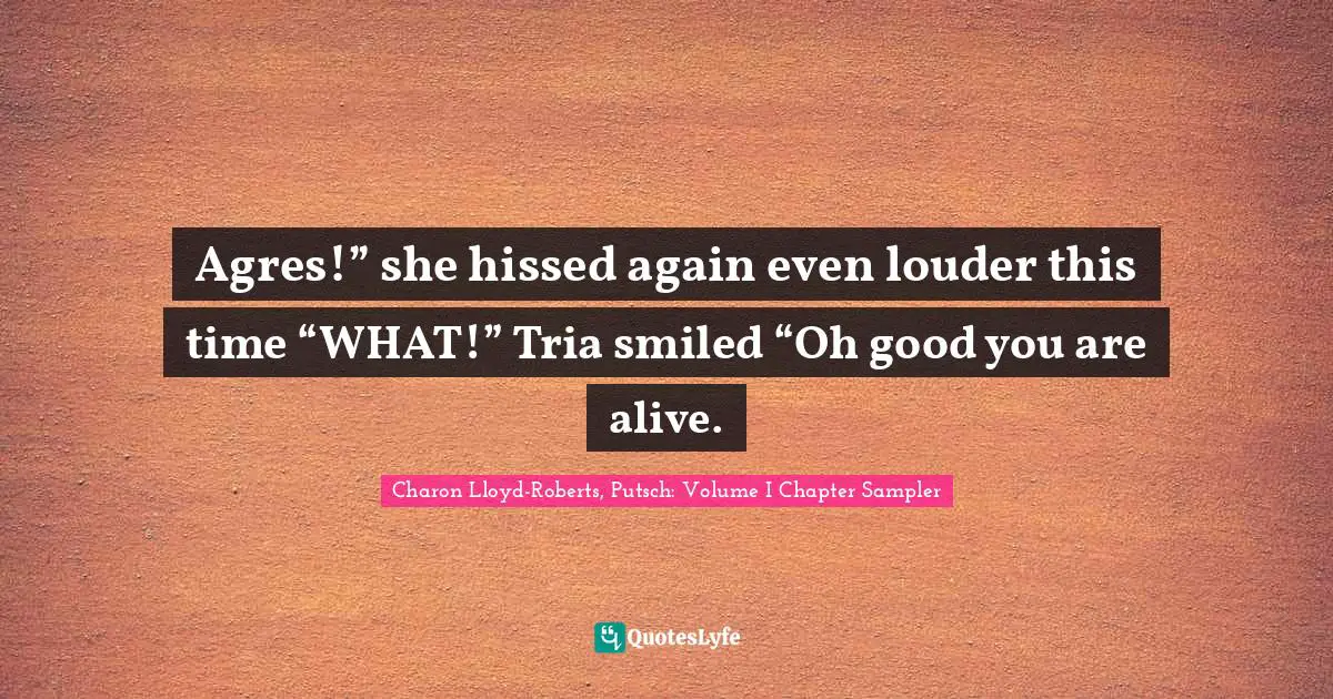 Charon Lloyd-Roberts, Putsch: Volume I Chapter Sampler Quotes: "Agres!” she hissed again even louder this time “WHAT!” Tria smiled “Oh good you are alive."