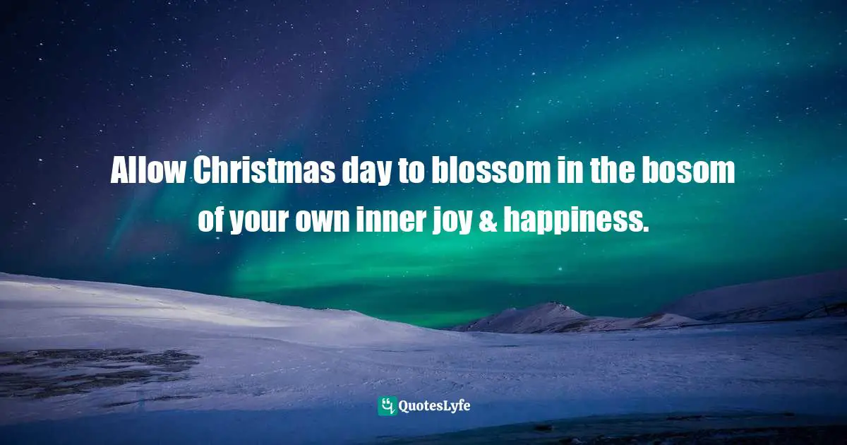 Allow Christmas day to blossom in the bosom of your own inner joy & happiness.
