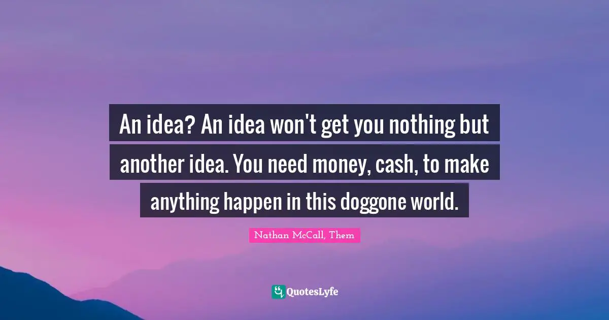An idea? An idea won't get you nothing but another idea. You need money, cash, to make anything happen in this doggone world.