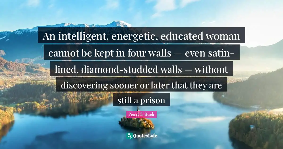 Pearl S. Buck Quotes: An intelligent, energetic, educated woman cannot be kept in four walls — even satin-lined, diamond-studded walls — without discovering sooner or later that they are still a prison