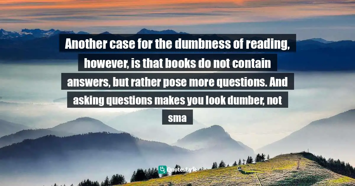 Another case for the dumbness of reading, however, is that books do not contain answers, but rather pose more questions. And asking questions makes you look dumber, not sma