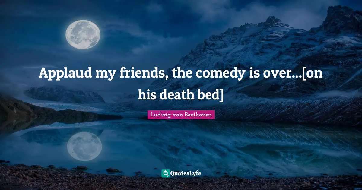 Applaud my friends, the comedy is over...[on his death bed]