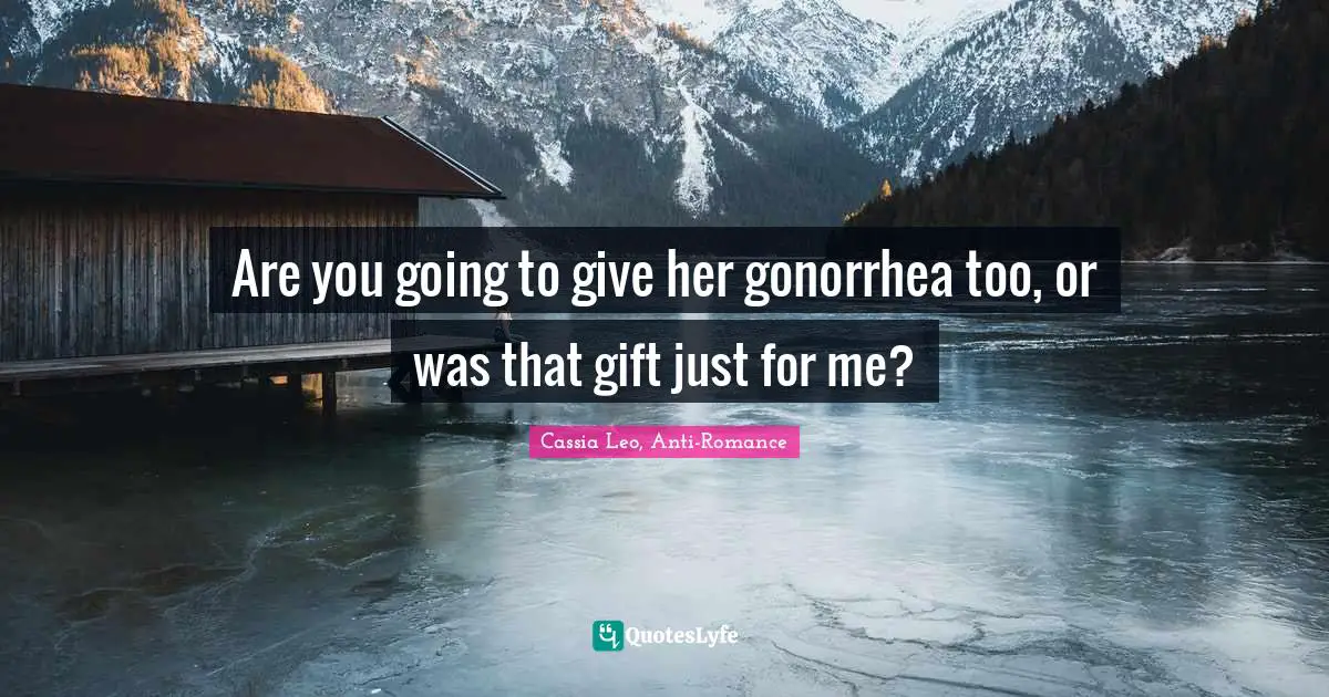 Are you going to give her gonorrhea too, or was that gift just for me?