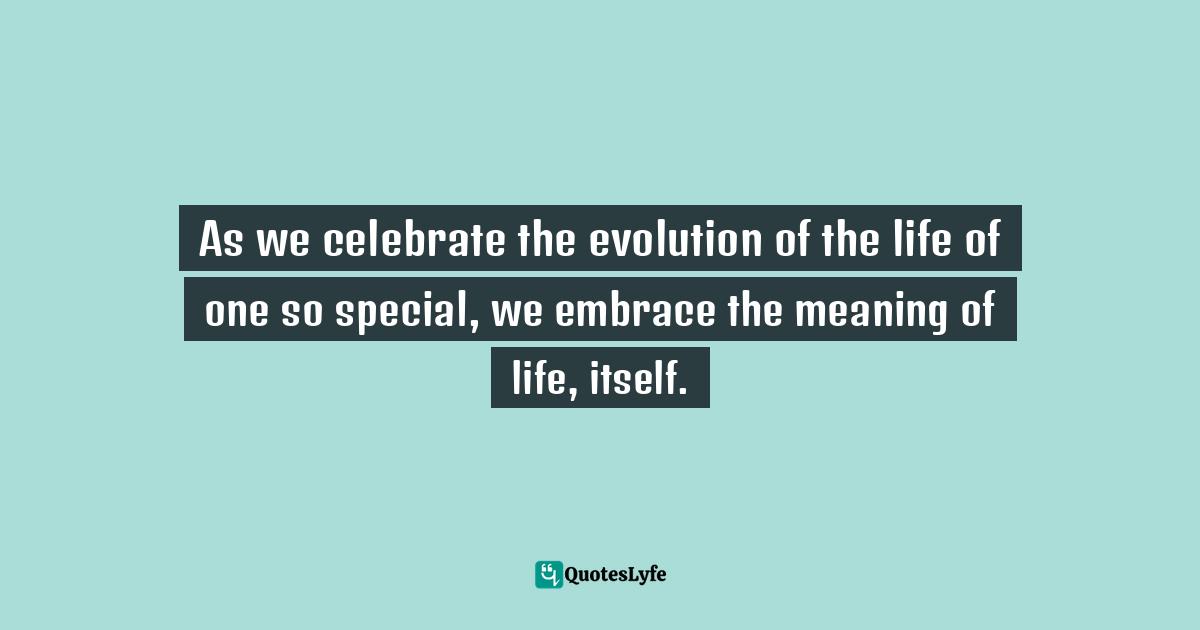As we celebrate the evolution of the life of one so special, we embrace the meaning of life, itself.