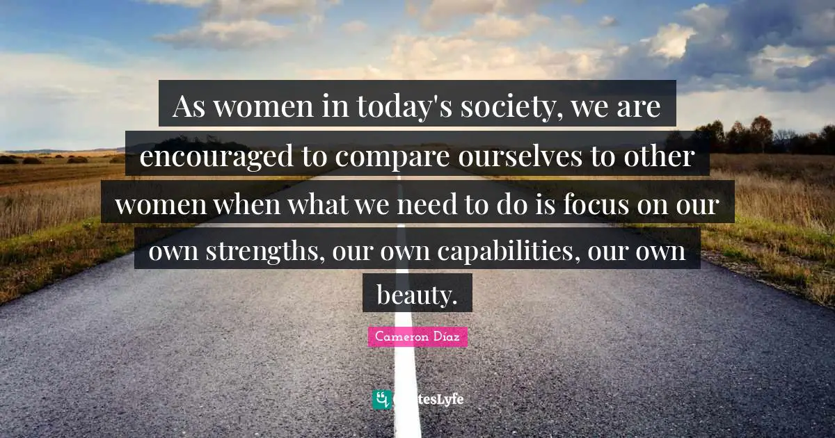 As women in today's society, we are encouraged to compare ourselves to other women when what we need to do is focus on our own strengths, our own capabilities, our own beauty.