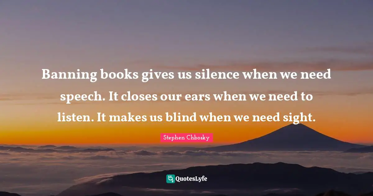 Banning books gives us silence when we need speech. It closes our ears when we need to listen. It makes us blind when we need sight.