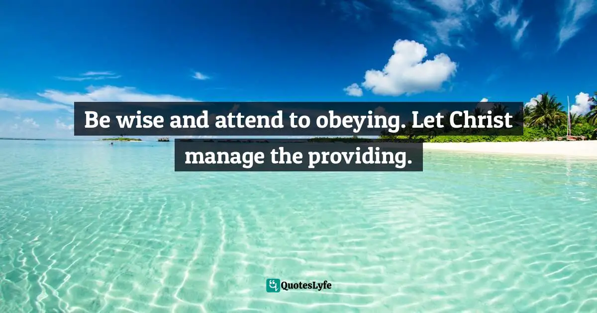 Be wise and attend to obeying. Let Christ manage the providing.