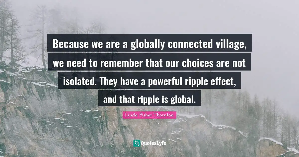 Linda Fisher Thornton Quotes: "Because we are a globally connected village, we need to remember that our choices are not isolated. They have a powerful ripple effect, and that ripple is global."