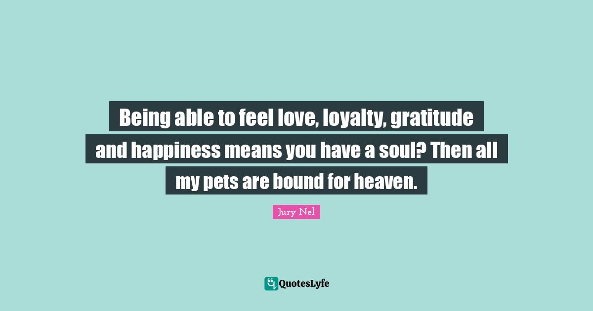 Being able to feel love, loyalty, gratitude and happiness means you have a soul? Then all my pets are bound for heaven.