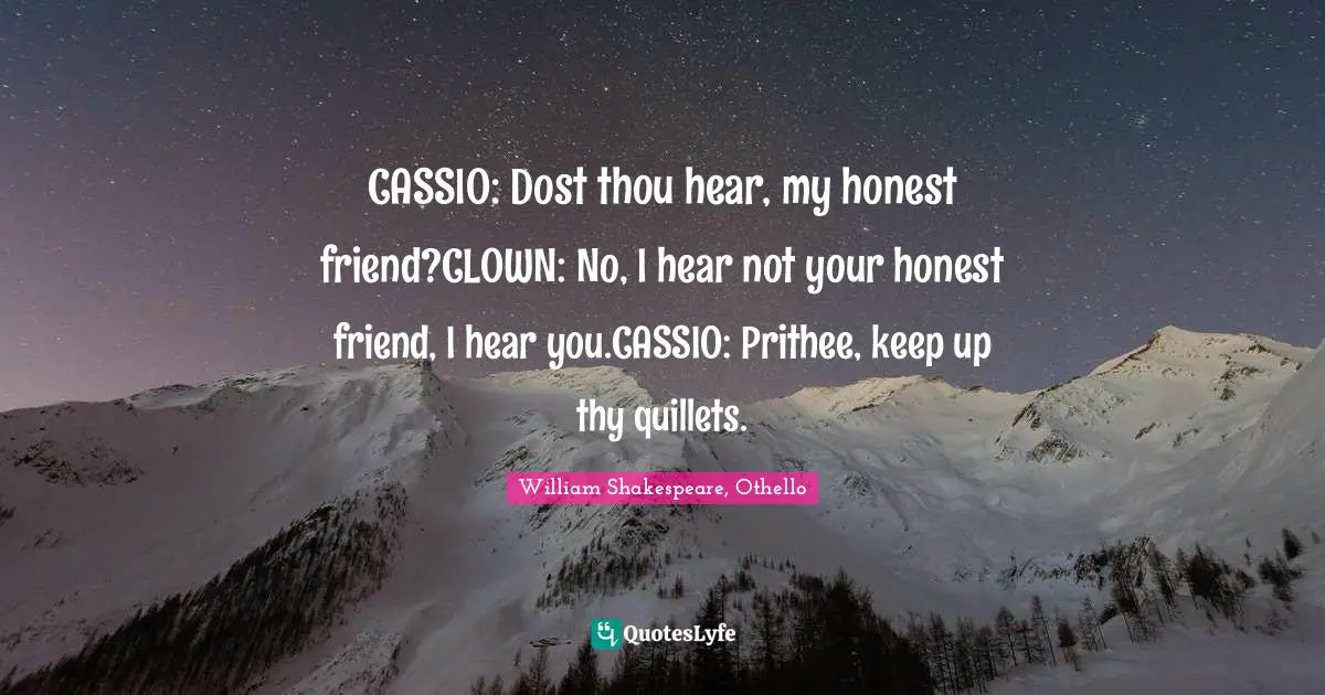 CASSIO: Dost thou hear, my honest friend?CLOWN: No, I hear not your honest friend, I hear you.CASSIO: Prithee, keep up thy quillets.