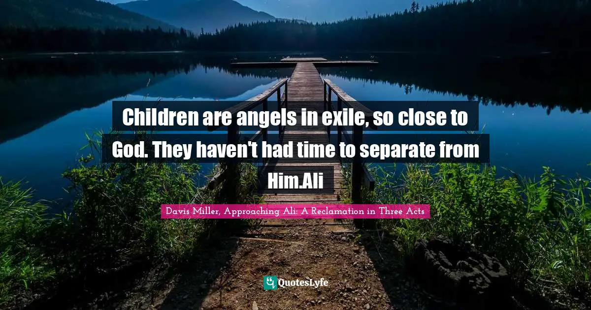 Children are angels in exile, so close to God. They haven't had time to separate from Him.Ali