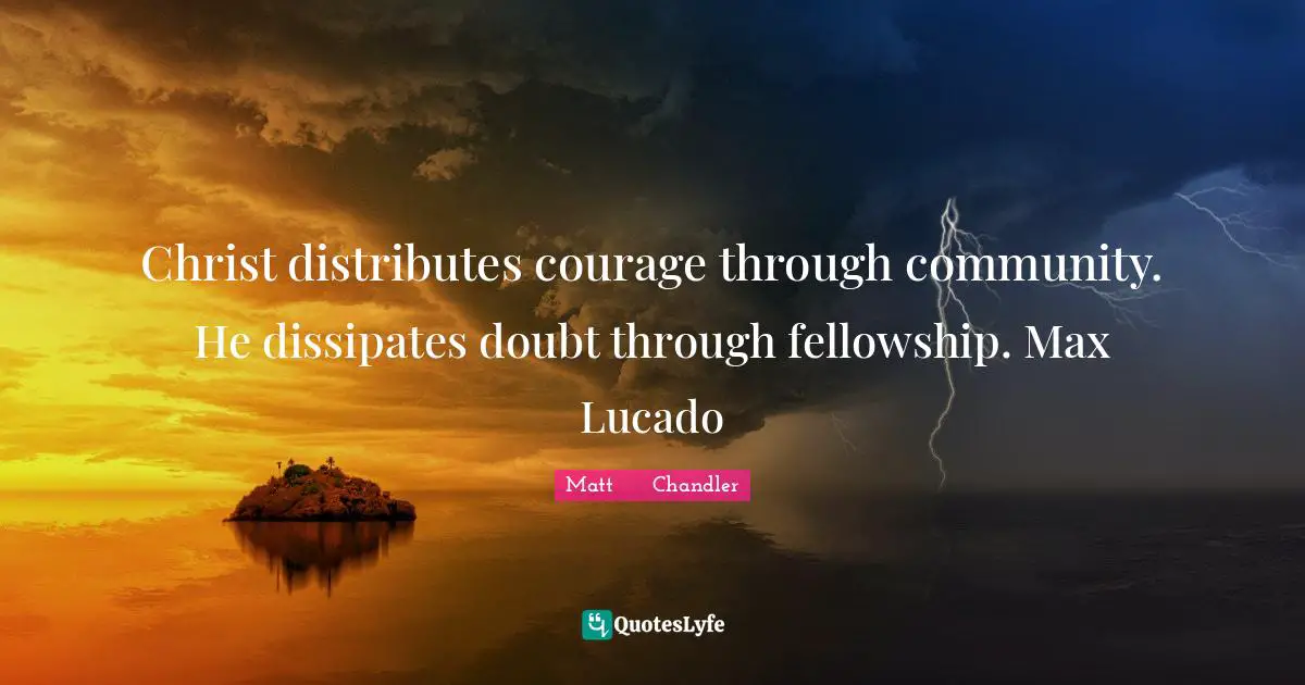 Christ distributes courage through community. He dissipates doubt through fellowship. Max Lucado